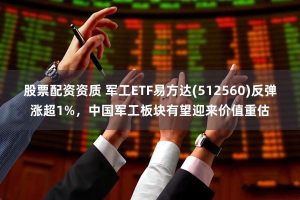 股票配资资质 军工ETF易方达(512560)反弹涨超1%，中国军工板块有望迎来价值重估