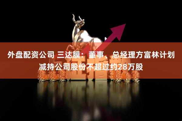 外盘配资公司 三达膜：董事、总经理方富林计划减持公司股份不超过约28万股