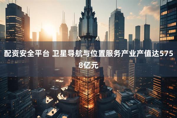 配资安全平台 卫星导航与位置服务产业产值达5758亿元