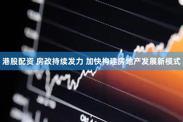 港股配资 房改持续发力 加快构建房地产发展新模式