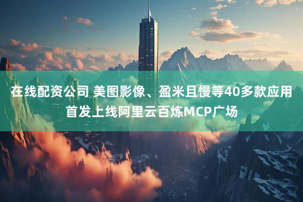 在线配资公司 美图影像、盈米且慢等40多款应用首发上线阿里云百炼MCP广场