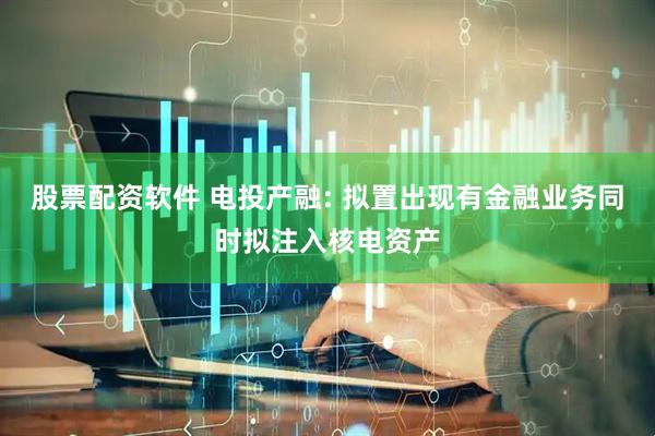 股票配资软件 电投产融: 拟置出现有金融业务同时拟注入核电资产