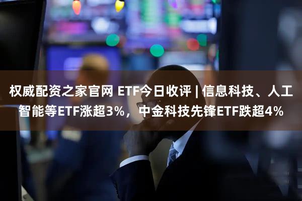 权威配资之家官网 ETF今日收评 | 信息科技、人工智能等ETF涨超3%，中金科技先锋ETF跌超4%