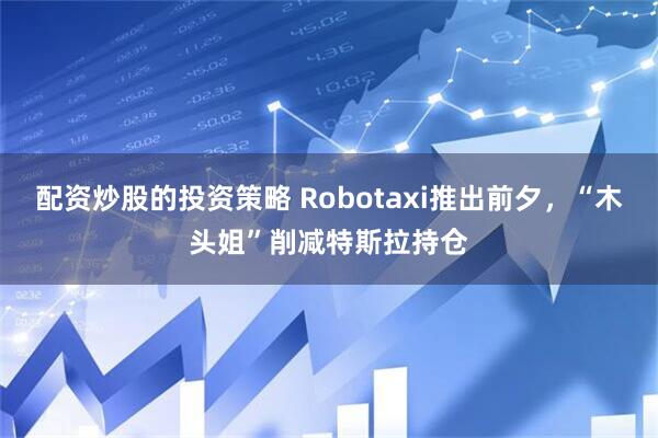 配资炒股的投资策略 Robotaxi推出前夕，“木头姐”削减特斯拉持仓