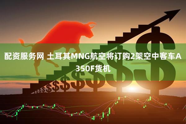 配资服务网 土耳其MNG航空将订购2架空中客车A350F货机