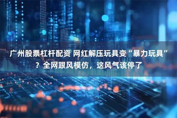 广州股票杠杆配资 网红解压玩具变“暴力玩具”？全网跟风模仿，这风气该停了