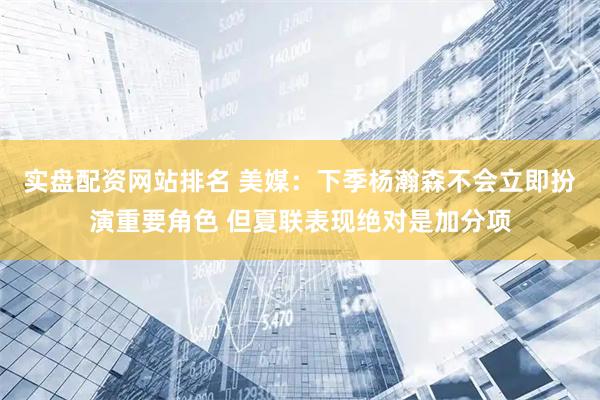 实盘配资网站排名 美媒：下季杨瀚森不会立即扮演重要角色 但夏联表现绝对是加分项