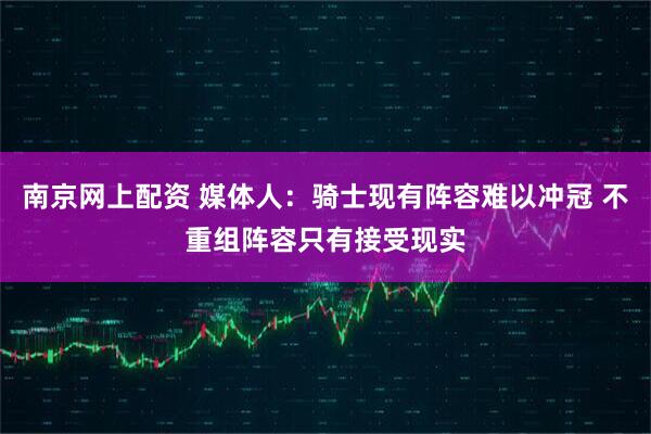 南京网上配资 媒体人：骑士现有阵容难以冲冠 不重组阵容只有接受现实