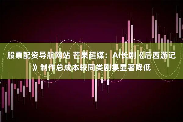 股票配资导航网站 芒果超媒：AI长剧《后西游记》制作总成本较同类剧集显著降低